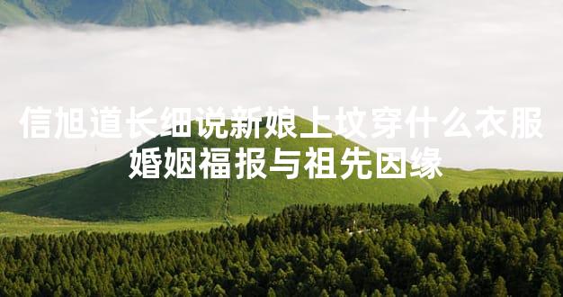 信旭道长细说新娘上坟穿什么衣服 婚姻福报与祖先因缘